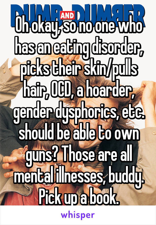 Oh okay, so no one who has an eating disorder, picks their skin/pulls hair, OCD, a hoarder, gender dysphorics, etc. should be able to own guns? Those are all mental illnesses, buddy. Pick up a book.