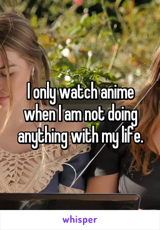 I only watch anime when I am not doing anything with my life.