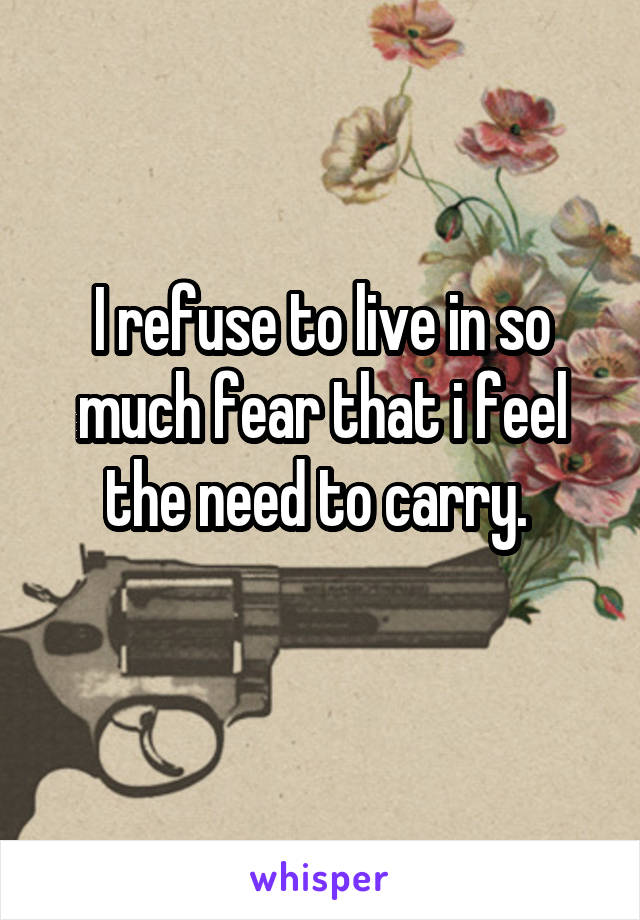 I refuse to live in so much fear that i feel the need to carry. 
