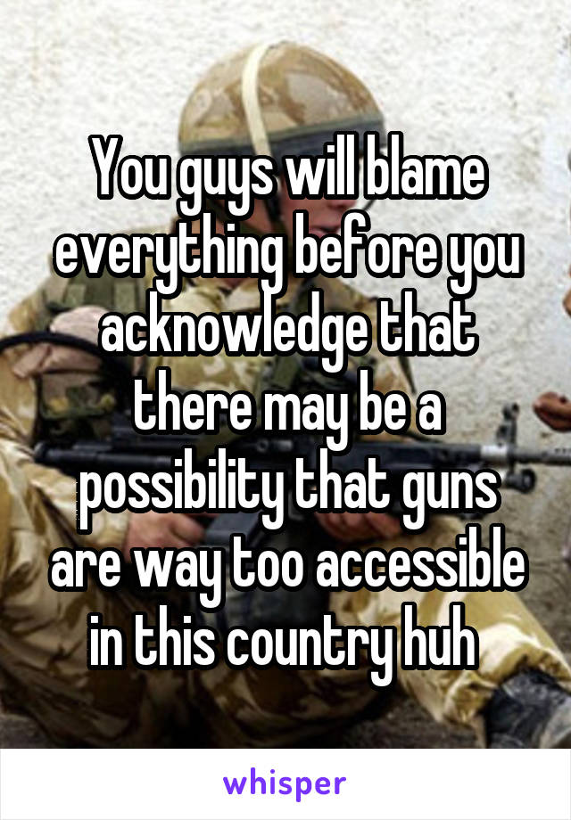 You guys will blame everything before you acknowledge that there may be a possibility that guns are way too accessible in this country huh 