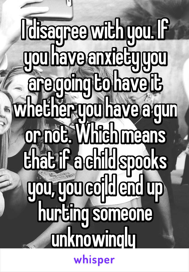 I disagree with you. If you have anxiety you are going to have it whether you have a gun or not. Which means that if a child spooks you, you cojld end up hurting someone unknowingly 