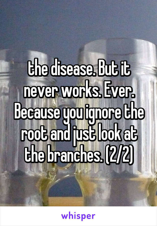 the disease. But it never works. Ever. Because you ignore the root and just look at the branches. (2/2)