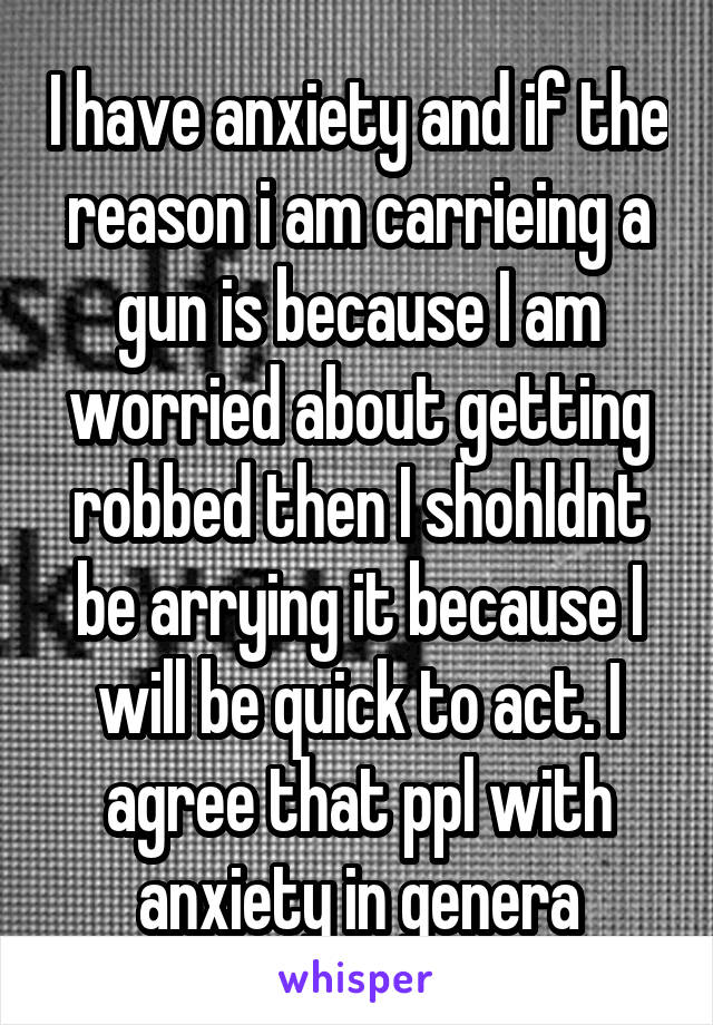 I have anxiety and if the reason i am carrieing a gun is because I am worried about getting robbed then I shohldnt be arrying it because I will be quick to act. I agree that ppl with anxiety in genera