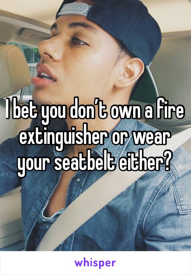 I bet you don’t own a fire extinguisher or wear your seatbelt either? 