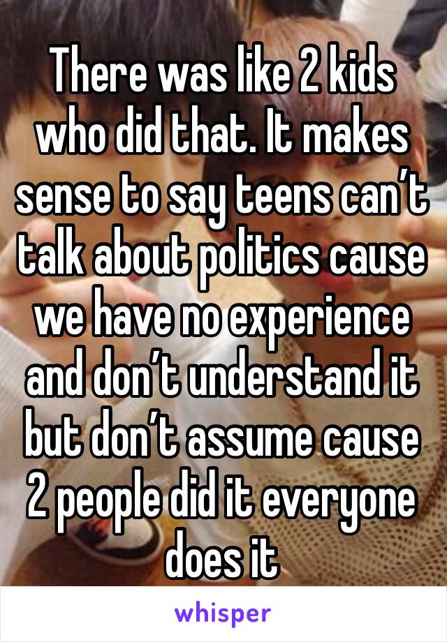 There was like 2 kids who did that. It makes sense to say teens can’t talk about politics cause we have no experience and don’t understand it but don’t assume cause 2 people did it everyone does it 