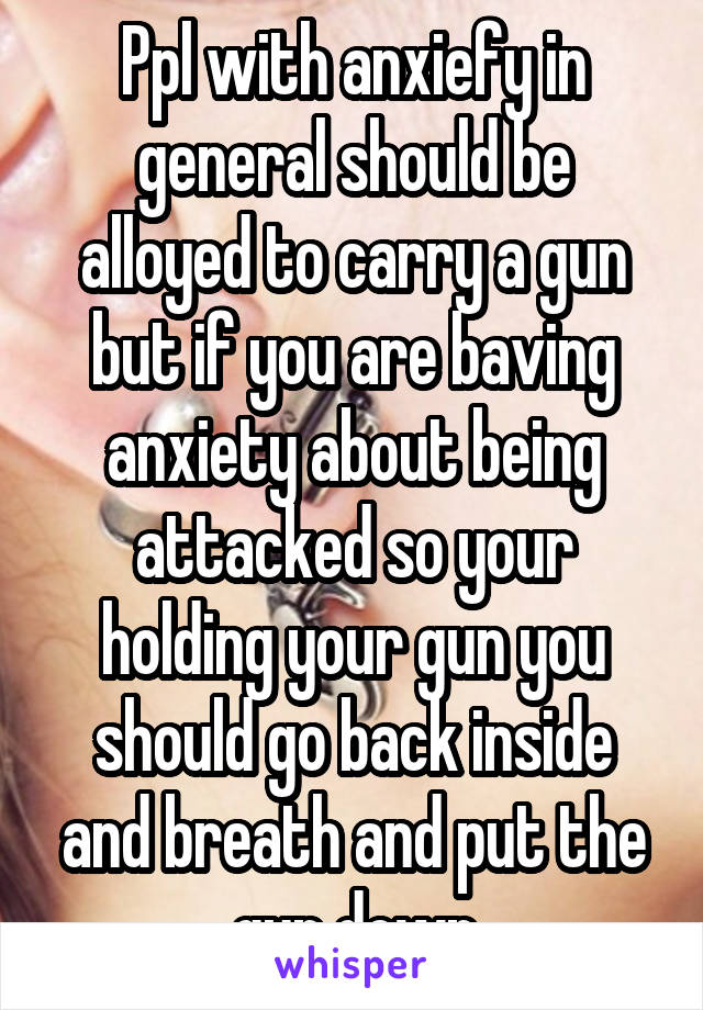 Ppl with anxiefy in general should be alloyed to carry a gun but if you are baving anxiety about being attacked so your holding your gun you should go back inside and breath and put the gun down