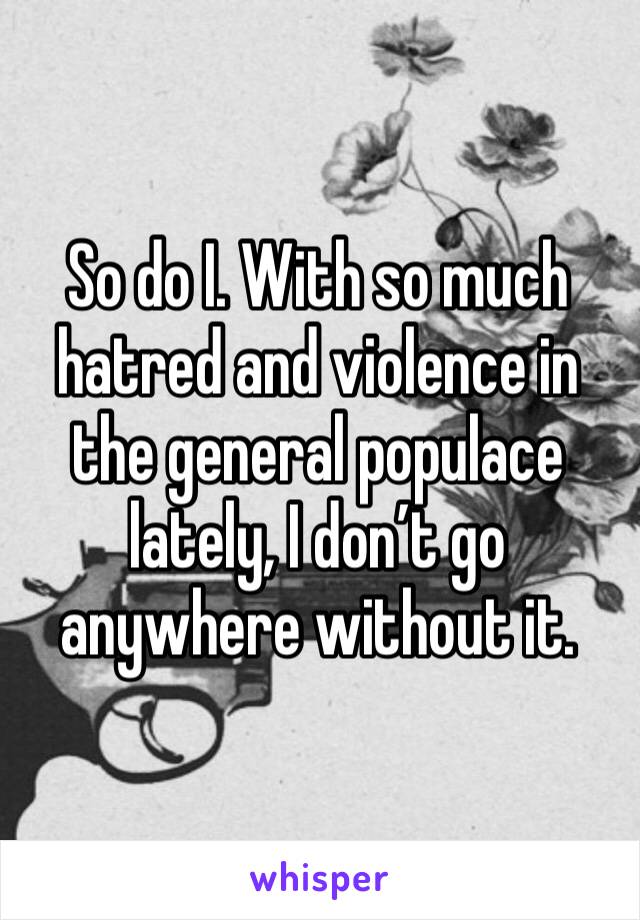 So do I. With so much hatred and violence in the general populace lately, I don’t go anywhere without it. 