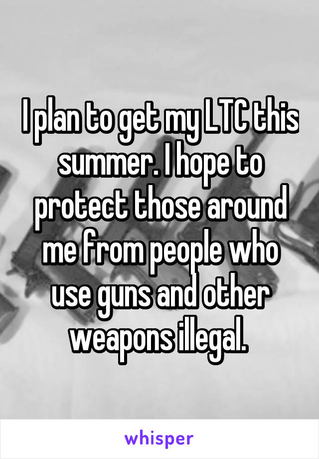 I plan to get my LTC this summer. I hope to protect those around me from people who use guns and other weapons illegal. 