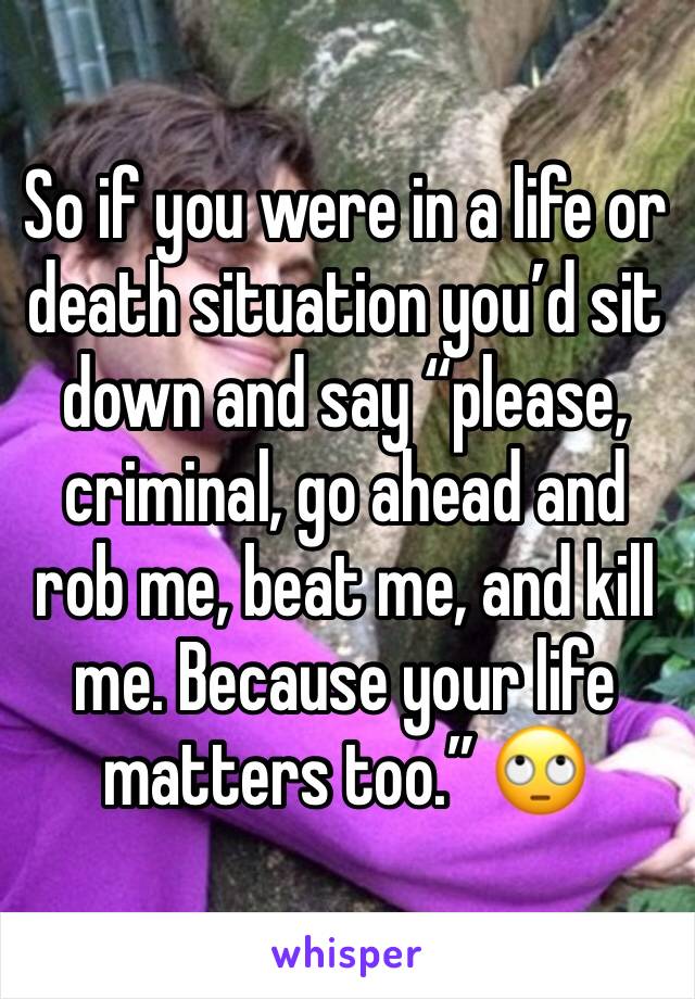 So if you were in a life or death situation you’d sit down and say “please, criminal, go ahead and rob me, beat me, and kill me. Because your life matters too.” 🙄