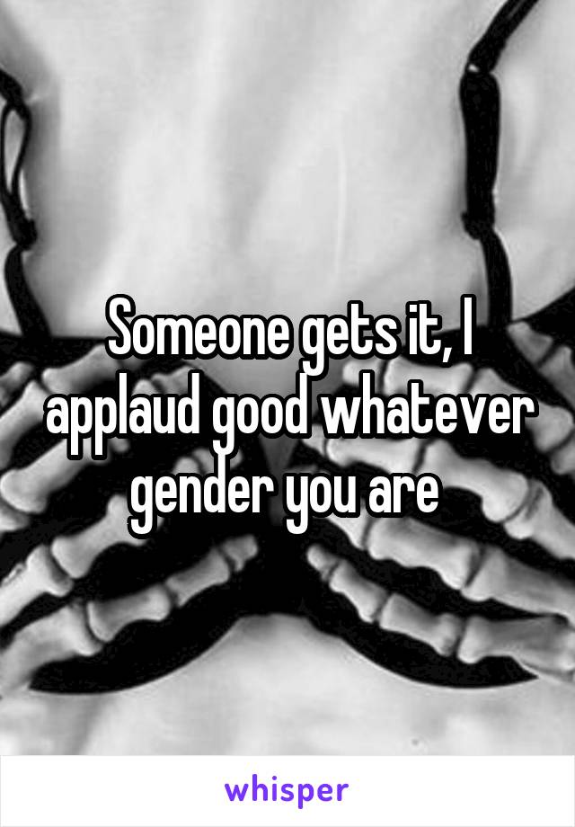 Someone gets it, I applaud good whatever gender you are 