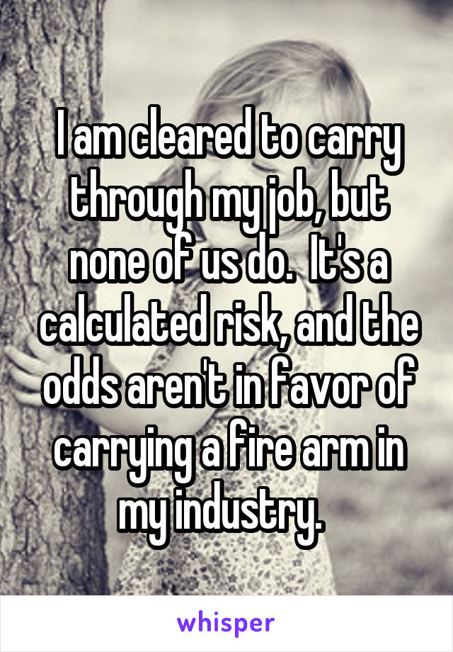 I am cleared to carry through my job, but none of us do.  It's a calculated risk, and the odds aren't in favor of carrying a fire arm in my industry.  