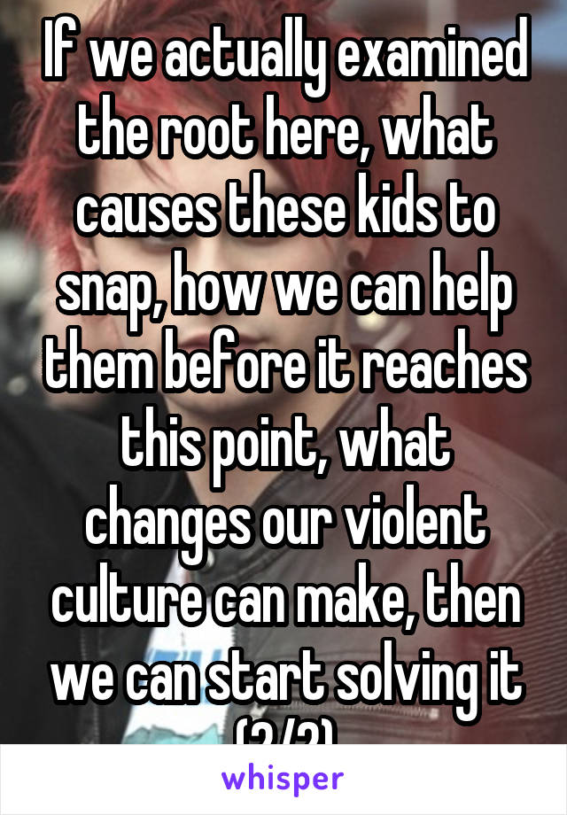 If we actually examined the root here, what causes these kids to snap, how we can help them before it reaches this point, what changes our violent culture can make, then we can start solving it (2/2)