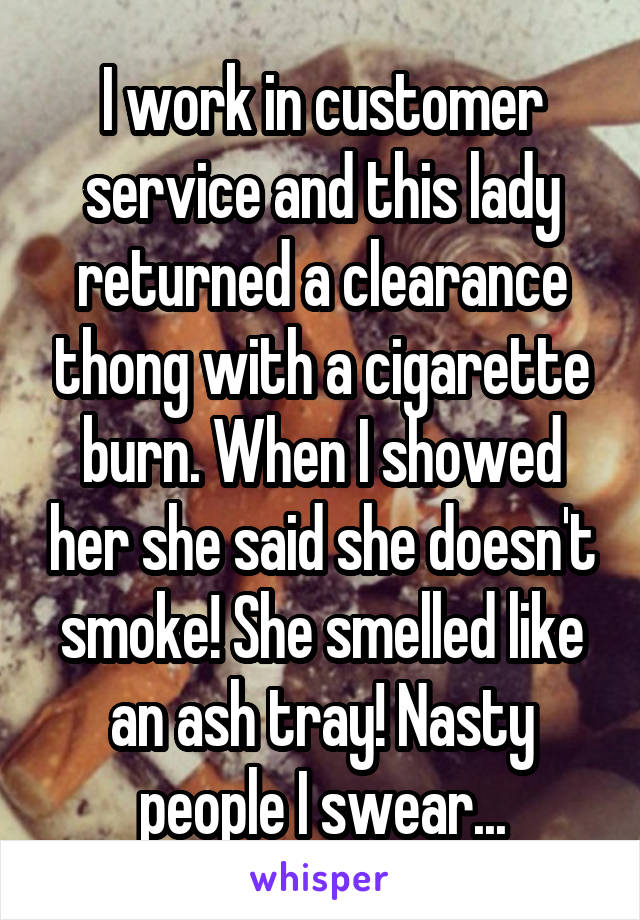 I work in customer service and this lady returned a clearance thong with a cigarette burn. When I showed her she said she doesn't smoke! She smelled like an ash tray! Nasty people I swear...