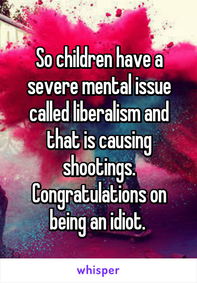 So children have a severe mental issue called liberalism and that is causing shootings. Congratulations on being an idiot. 