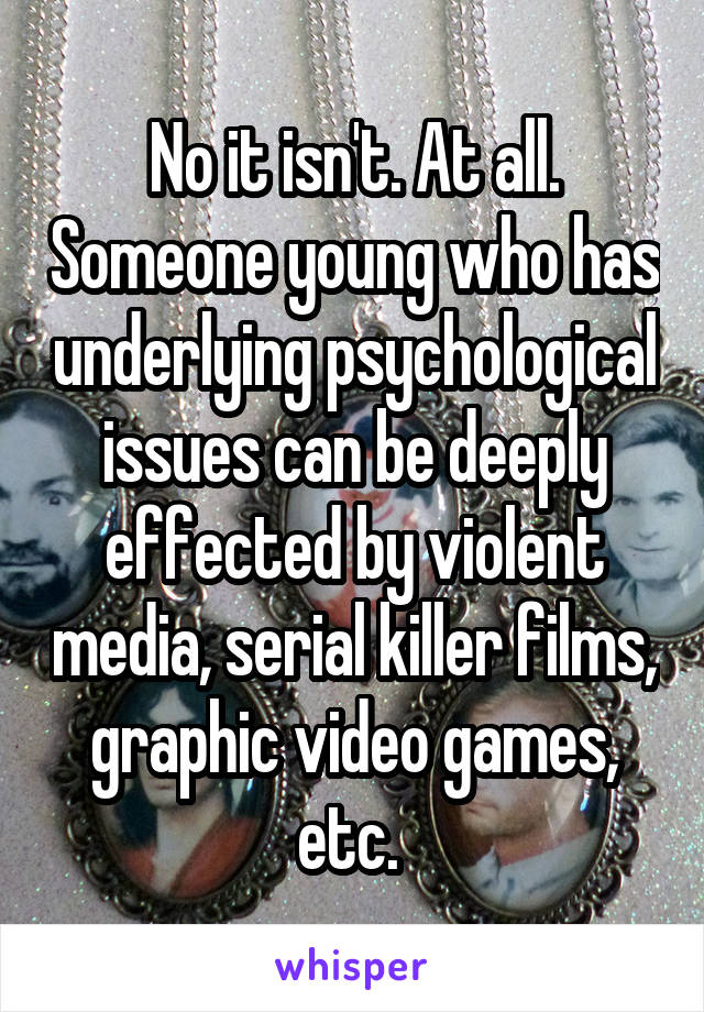 No it isn't. At all. Someone young who has underlying psychological issues can be deeply effected by violent media, serial killer films, graphic video games, etc. 