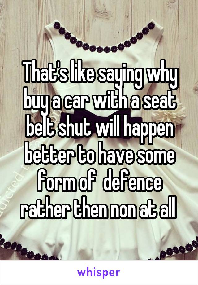 That's like saying why buy a car with a seat belt shut will happen better to have some form of  defence rather then non at all 