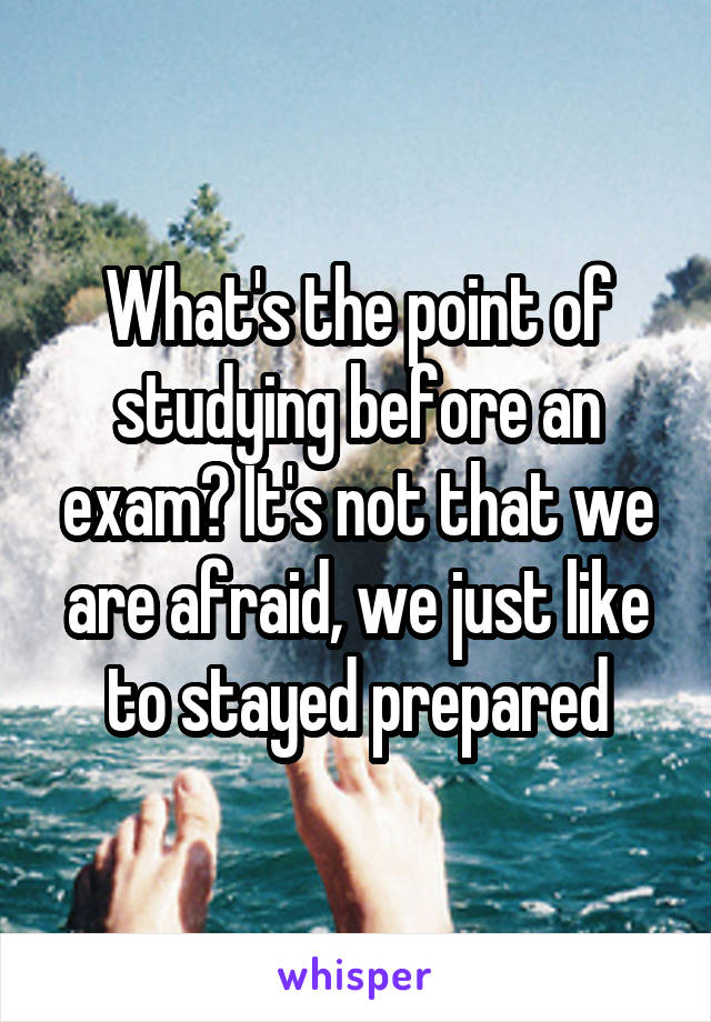 What's the point of studying before an exam? It's not that we are afraid, we just like to stayed prepared