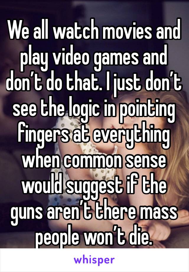 We all watch movies and play video games and don’t do that. I just don’t see the logic in pointing fingers at everything when common sense would suggest if the guns aren’t there mass people won’t die.