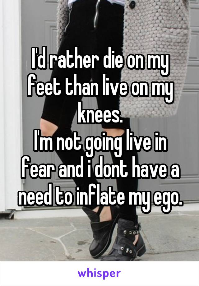 I'd rather die on my feet than live on my knees.
I'm not going live in fear and i dont have a need to inflate my ego.
