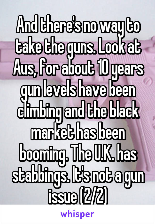 And there's no way to take the guns. Look at Aus, for about 10 years gun levels have been climbing and the black market has been booming. The U.K. has stabbings. It's not a gun issue (2/2)