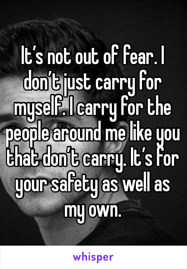 It’s not out of fear. I don’t just carry for myself. I carry for the people around me like you that don’t carry. It’s for your safety as well as my own. 