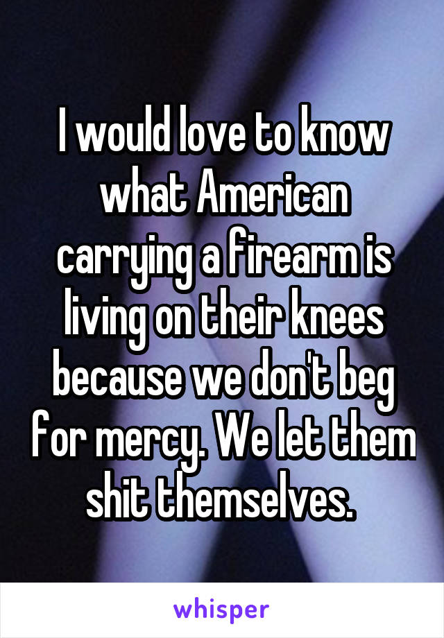 I would love to know what American carrying a firearm is living on their knees because we don't beg for mercy. We let them shit themselves. 