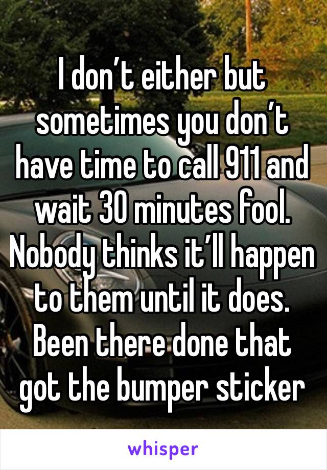 I don’t either but sometimes you don’t have time to call 911 and wait 30 minutes fool. Nobody thinks it’ll happen to them until it does. Been there done that got the bumper sticker