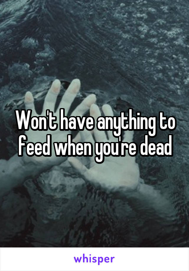 Won't have anything to feed when you're dead