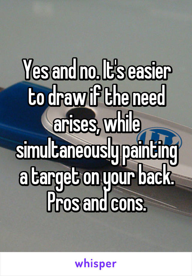 Yes and no. It's easier to draw if the need arises, while simultaneously painting a target on your back. Pros and cons.