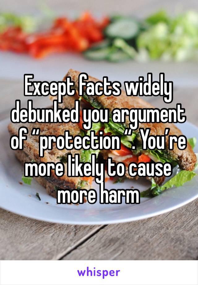 Except facts widely debunked you argument of “protection “. You’re more likely to cause more harm