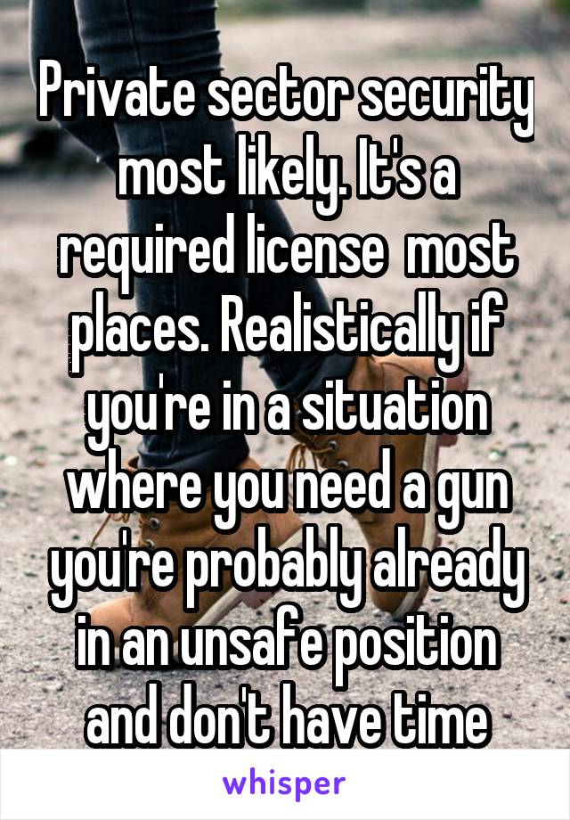 Private sector security most likely. It's a required license  most places. Realistically if you're in a situation where you need a gun you're probably already in an unsafe position and don't have time