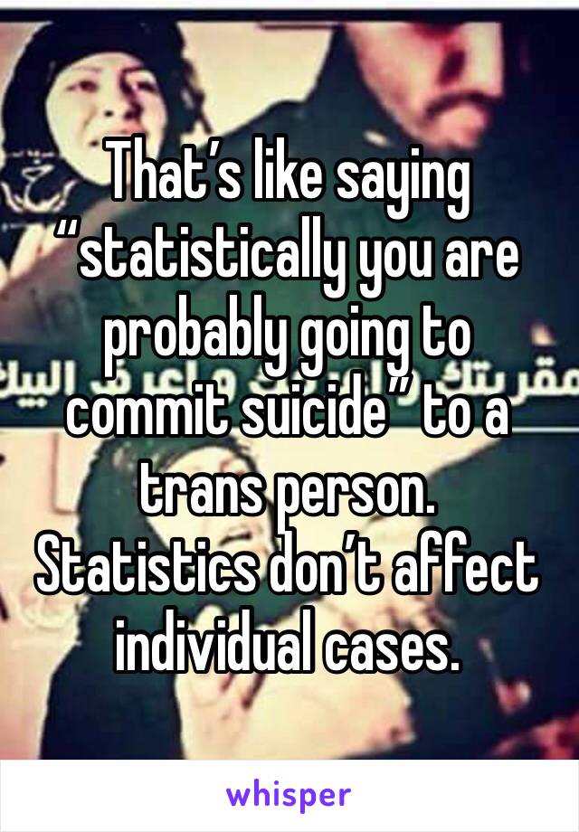 That’s like saying “statistically you are probably going to commit suicide” to a trans person. 
Statistics don’t affect individual cases.