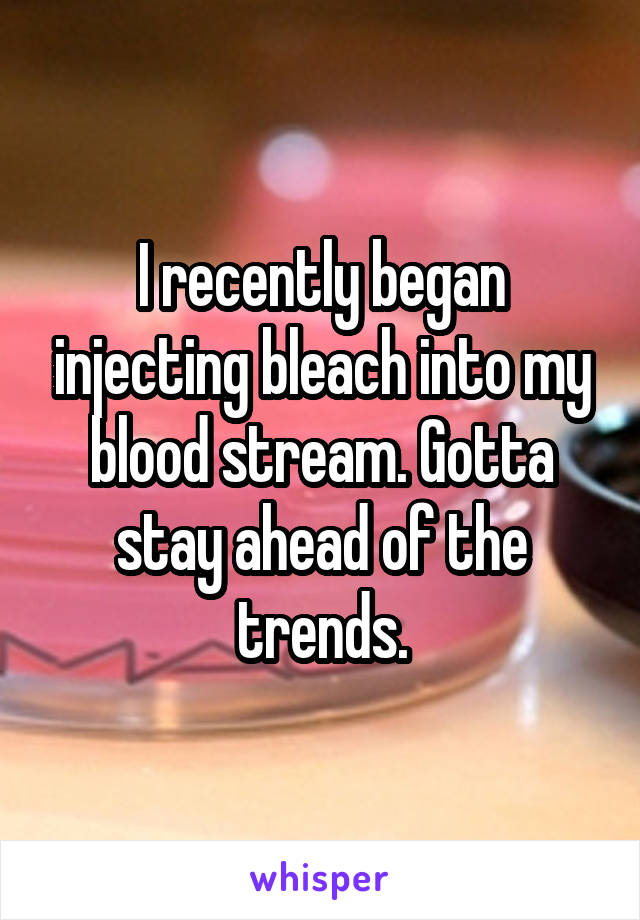 I recently began injecting bleach into my blood stream. Gotta stay ahead of the trends.