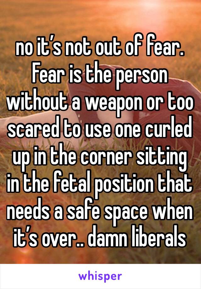 no it’s not out of fear. Fear is the person without a weapon or too scared to use one curled up in the corner sitting in the fetal position that needs a safe space when it’s over.. damn liberals 