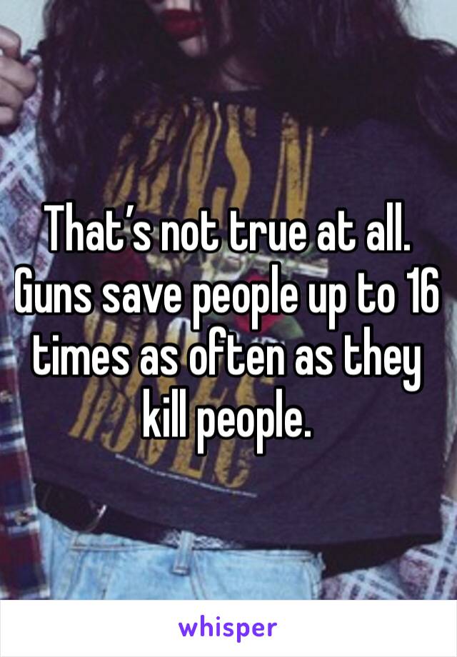 That’s not true at all. Guns save people up to 16 times as often as they kill people. 