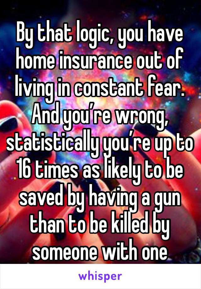 By that logic, you have home insurance out of living in constant fear. And you’re wrong, statistically you’re up to 16 times as likely to be saved by having a gun than to be killed by someone with one