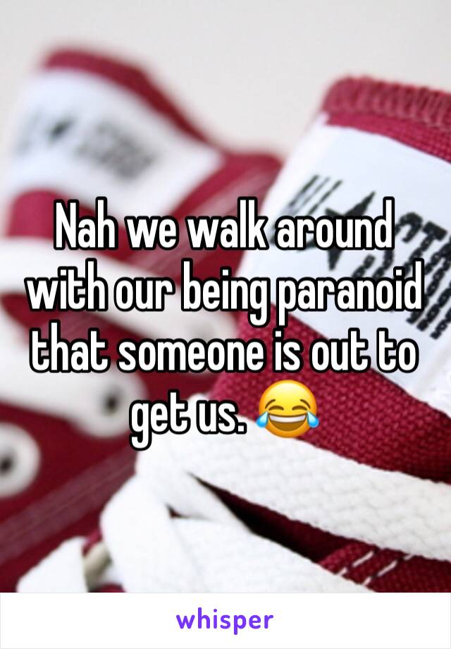 Nah we walk around with our being paranoid that someone is out to get us. 😂