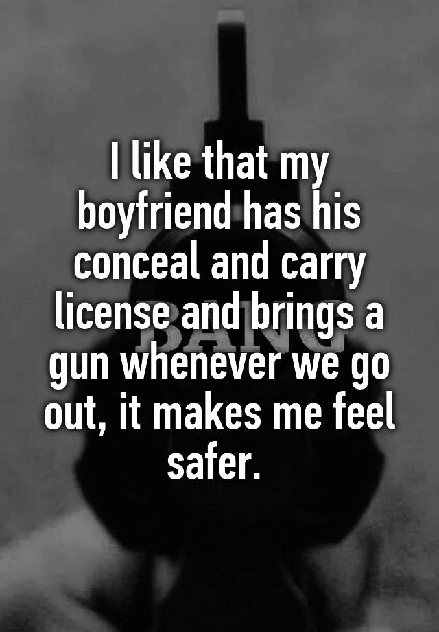 I like that my boyfriend has his conceal and carry license and brings a gun whenever we go out, it makes me feel safer. 