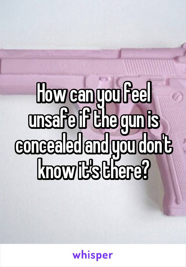 How can you feel unsafe if the gun is concealed and you don't know it's there?