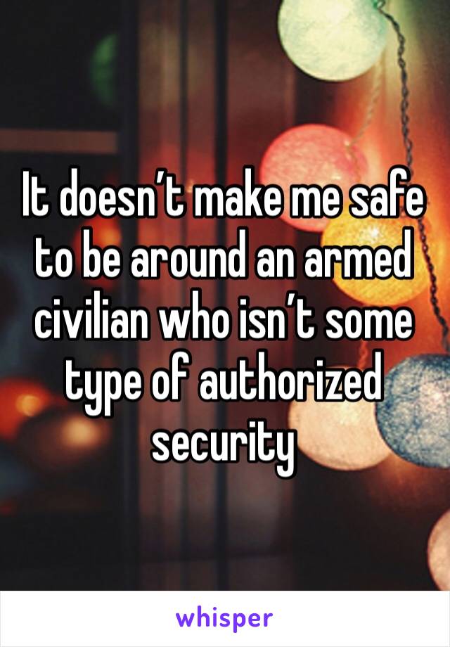 It doesn’t make me safe to be around an armed civilian who isn’t some type of authorized security 