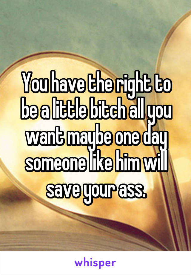 You have the right to be a little bitch all you want maybe one day someone like him will save your ass.