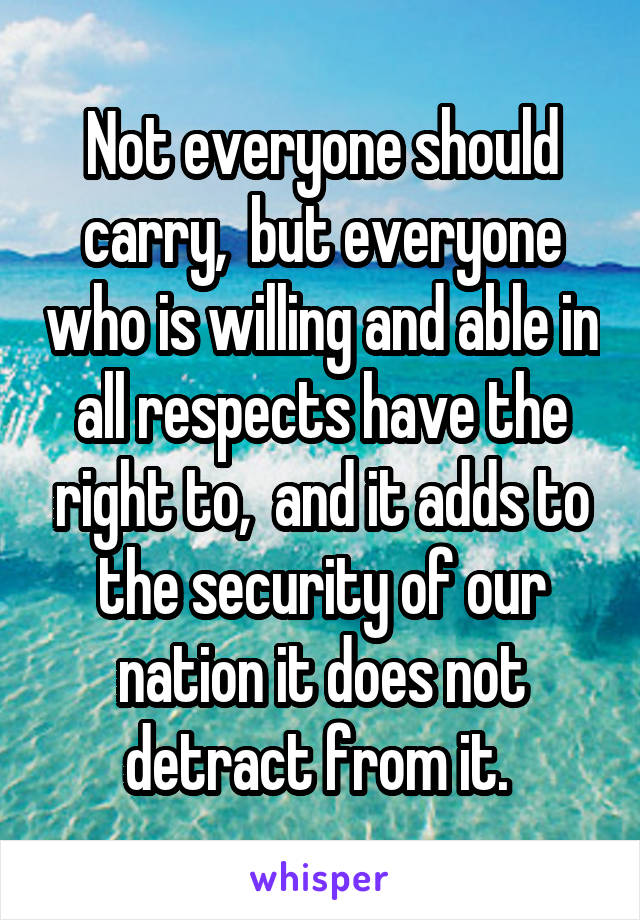 Not everyone should carry,  but everyone who is willing and able in all respects have the right to,  and it adds to the security of our nation it does not detract from it. 