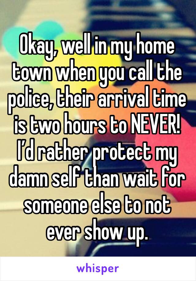 Okay, well in my home town when you call the police, their arrival time is two hours to NEVER! I’d rather protect my damn self than wait for someone else to not ever show up. 