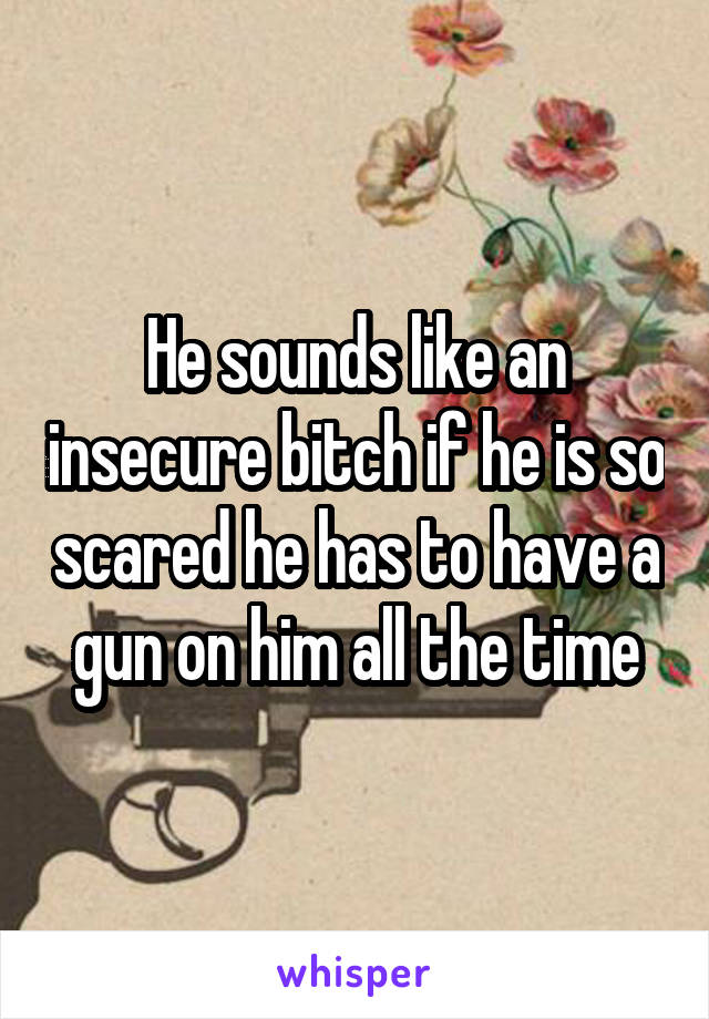 He sounds like an insecure bitch if he is so scared he has to have a gun on him all the time