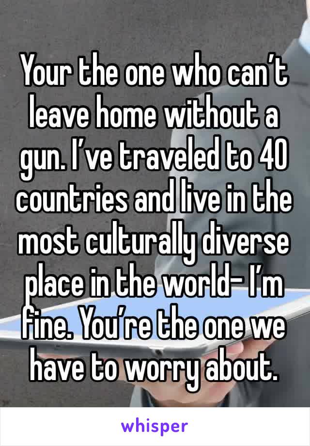 Your the one who can’t leave home without a gun. I’ve traveled to 40 countries and live in the most culturally diverse place in the world- I’m fine. You’re the one we have to worry about.