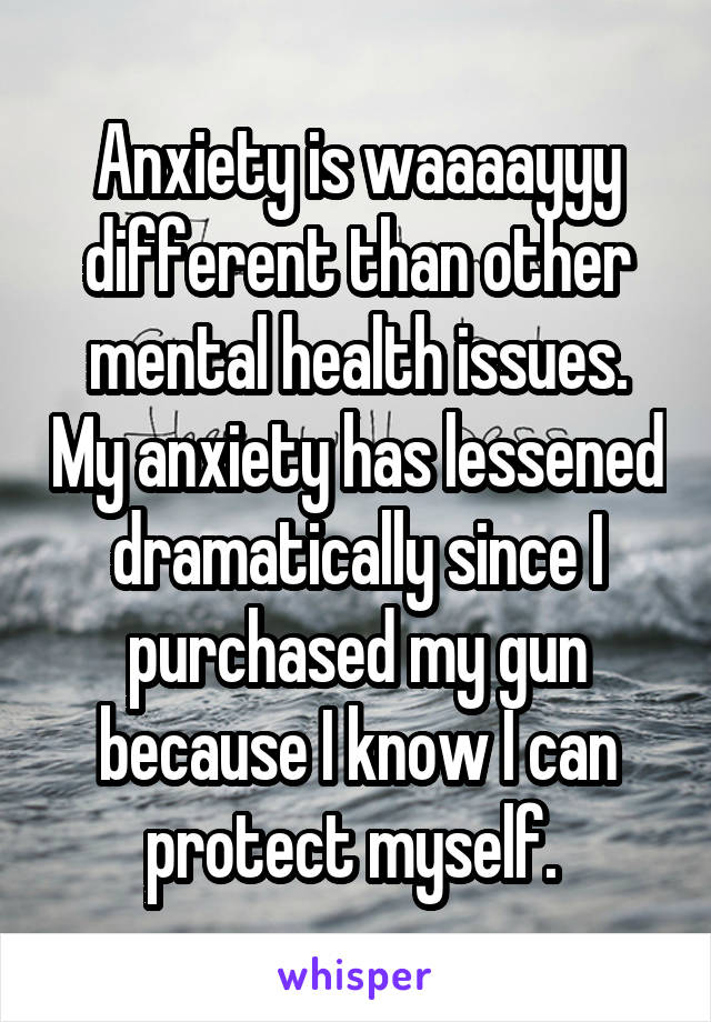 Anxiety is waaaayyy different than other mental health issues. My anxiety has lessened dramatically since I purchased my gun because I know I can protect myself. 