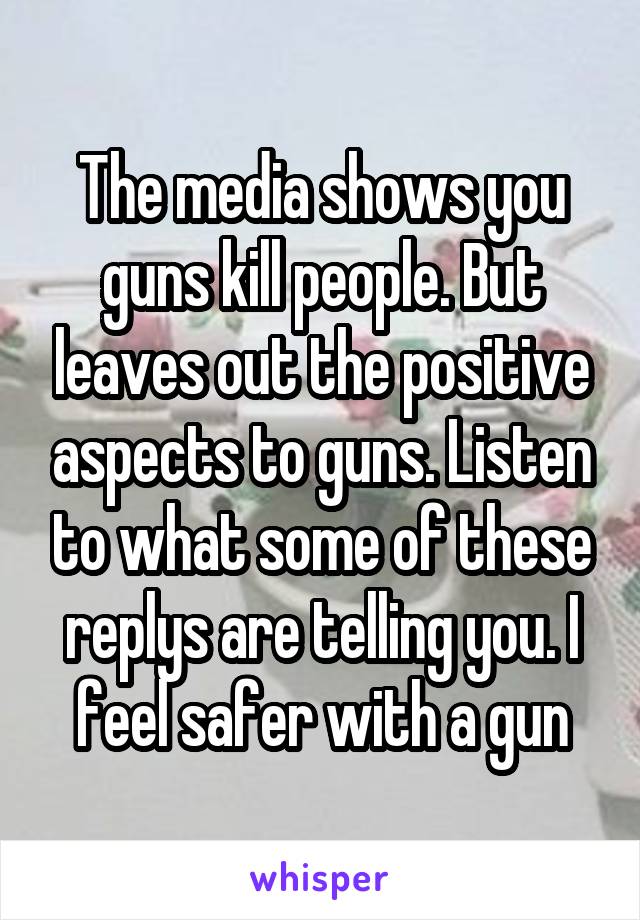 The media shows you guns kill people. But leaves out the positive aspects to guns. Listen to what some of these replys are telling you. I feel safer with a gun