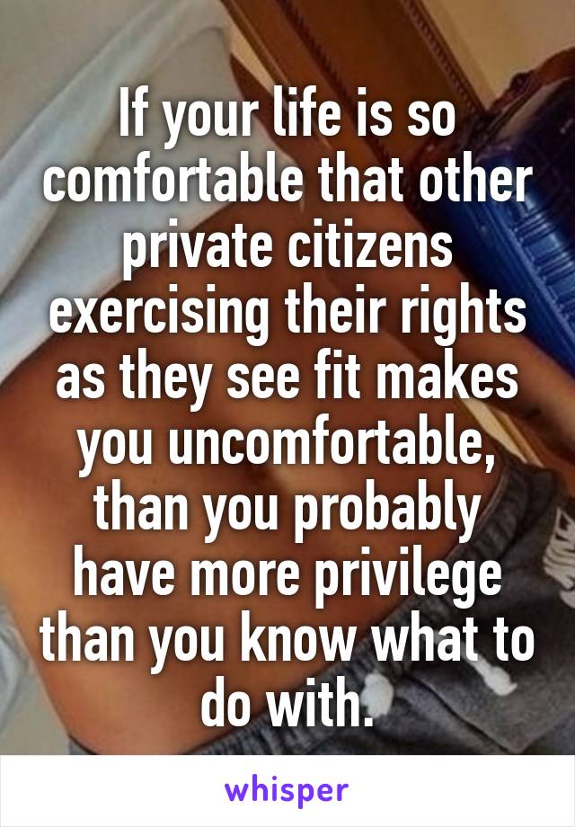 If your life is so comfortable that other private citizens exercising their rights as they see fit makes you uncomfortable, than you probably have more privilege than you know what to do with.