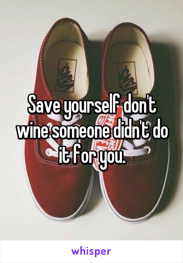 Save yourself don't wine someone didn't do it for you.