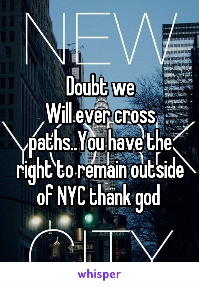 Doubt we
Will ever cross paths..You have the right to remain outside of NYC thank god 